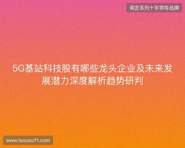 5G基站科技股有哪些龙头企业及未来发展潜力深度解析趋势研判